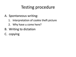 Testing procedure
A. Spontaneous writing:
1. Interpretation of cookie theft picture
2. Why have u come here?
B. Writing to dictation
C. copying
 
