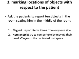 3. marking locations of objects with
respect to the patient
• Ask the patients to report ten objects in the
room seating him in the middle of the room.
1. Neglect: report items items from only one side
2. Hemianopia: try to compemste by moving their
head a7 eyes to the contralesional space.
 