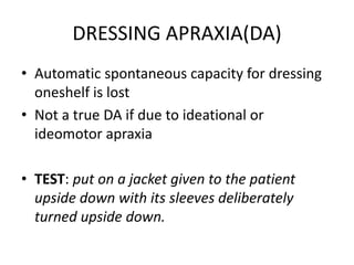 DRESSING APRAXIA(DA)
• Automatic spontaneous capacity for dressing
oneshelf is lost
• Not a true DA if due to ideational or
ideomotor apraxia
• TEST: put on a jacket given to the patient
upside down with its sleeves deliberately
turned upside down.
 