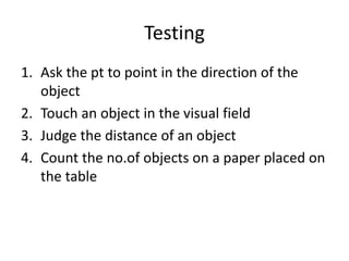 Testing
1. Ask the pt to point in the direction of the
object
2. Touch an object in the visual field
3. Judge the distance of an object
4. Count the no.of objects on a paper placed on
the table
 