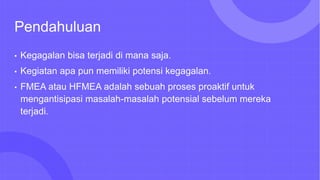 Pendahuluan
• Kegagalan bisa terjadi di mana saja.
• Kegiatan apa pun memiliki potensi kegagalan.
• FMEA atau HFMEA adalah sebuah proses proaktif untuk
mengantisipasi masalah-masalah potensial sebelum mereka
terjadi.
 