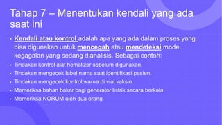 Tahap 7 – Menentukan kendali yang ada
saat ini
• Kendali atau kontrol adalah apa yang ada dalam proses yang
bisa digunakan untuk mencegah atau mendeteksi mode
kegagalan yang sedang dianalisis. Sebagai contoh:
• Tindakan kontrol alat hemalizer sebelum digunakan.
• Tindakan mengecek label nama saat identifikasi pasien.
• Tindakan mengecek kontrol warna di vial vaksin.
• Memeriksa bahan bakar bagi generator listrik secara berkala
• Memeriksa NORUM oleh dua orang
 