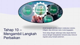 Tahap 10 –
Mengambil Langkah
Perbaikan
• Ambil langkah penting dalam melakukan reduksi,
mitigasi, atau eliminasi risiko mode kegagalan.
• Tentu tetap diingat, beberapa risiko dapat diterima
sesuai dengan kesepakatan bersama atau menurut
regulasi yang menjadi pedoman.
 