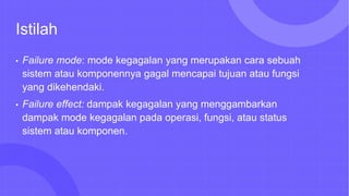 Istilah
• Failure mode: mode kegagalan yang merupakan cara sebuah
sistem atau komponennya gagal mencapai tujuan atau fungsi
yang dikehendaki.
• Failure effect: dampak kegagalan yang menggambarkan
dampak mode kegagalan pada operasi, fungsi, atau status
sistem atau komponen.
 