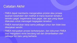 Catatan Akhir
• FMEA dapat membantu menganalisis produk atau proses
layanan kesehatan dan melihat di mana layanan tersebut
berisiko gagal, bagaimana bisa gagal, dan apa yang dapat
dilakukan untuk mencegah kegagalan tersebut.
• FMEA memerlukan kerja sama pelbagai unsur dan tidak bisa
dikerjakan sendiri.
• FMEA merupakan proses berkelanjutan, dan dokumen FMEA
bisa mengalami revisi berulang kali dan dimanfaatkan oleh
pelbagai tim baru yang berbeda.
 
