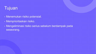 Tujuan
• Menemukan risiko potensial.
• Memprioritaskan risiko.
• Mengeliminasi risiko serius sebelum berdampak pada
seseorang.
 