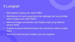 5 Langkah
1. Menetapkan lingkup dan topik FMEA
2. Membentuk tim kecil yang terdiri dari pelbagai ahli yang terlibat
dalam lingkup dan topik FMEA.
3. Membuat bagan proses/alur dari lingkup topik yang dibahas
secara detail.
4. Analisis ancaman/bahaya/hazard dan membuat matriks tingkat
risiko.
5. Membuat rekomendasi tindakan dan pencegahan.
 