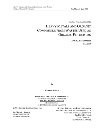 HEAVY METALS AND ORGANIC COMPOUNDS FROM WASTES
USED AS ORGANIC FERTILISERS Final Report - July 2004
REF.NR.: TEND/AML/2001/07/20
HEAVY METALS AND ORGANIC
COMPOUNDS FROM WASTES USED AS
ORGANIC FERTILISERS
ENV.A.2./ETU/2001/0024
JULY 2004
BY
WORKING GROUP
COMPOST – CONSULTING & DEVELOPMENT
TECHNICAL OFFICE FOR AGRICULTURE
DIPL.ING. FLORIAN AMLINGER
HOCHBERGSTR. 3
A-2380 PERCHTOLDSDORF (AUSTRIA)
WPA – CONSULTING ENGINEERS INC.
DR. MICHAEL POLLAK
LACKIERERGASSE 1/4
A-1090 WIEN (AUSTRIA)
SCUOLA AGRARIA DEL PARCO DI MONZA
GRUPPO DI STUDIO SUL COMPOSTAGGIO E LA
GESTIONE INTEGRATA DEI RIFIUTI
DR. ENZO FAVOINO
VIALE CAVRIGA 3,
I-20052 MONZA (ITALY)
 