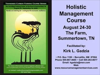 Holistic
   Management
     Course
    August 24-30
     The Farm,
  Summertown, TN
          Facilitated by:
       Kirk L. Gadzia
~ P.O. Box 1100 ~ Bernalillo, NM 87004
Phone 505-867-4685 ~ Cell 505-263-8677
       Email: kgadzia@msn.com
                 Web:
www.resourcemanagementservices.com
 