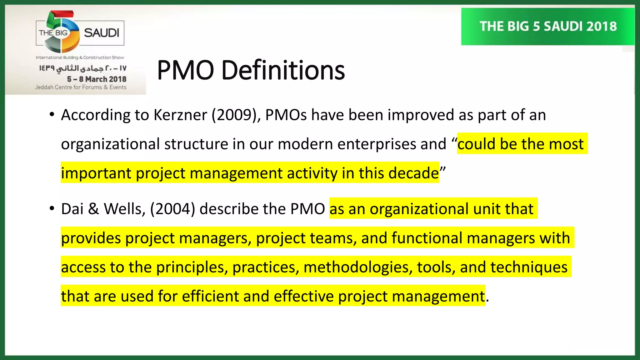 PMO Definitions
• According to Kerzner (2009), PMOs have been improved as part of an
organizational structure in our modern enterprises and “could be the most
important project management activity in this decade”
• Dai & Wells, (2004) describe the PMO as an organizational unit that
provides project managers, project teams, and functional managers with
access to the principles, practices, methodologies, tools, and techniques
that are used for efficient and effective project management.
 