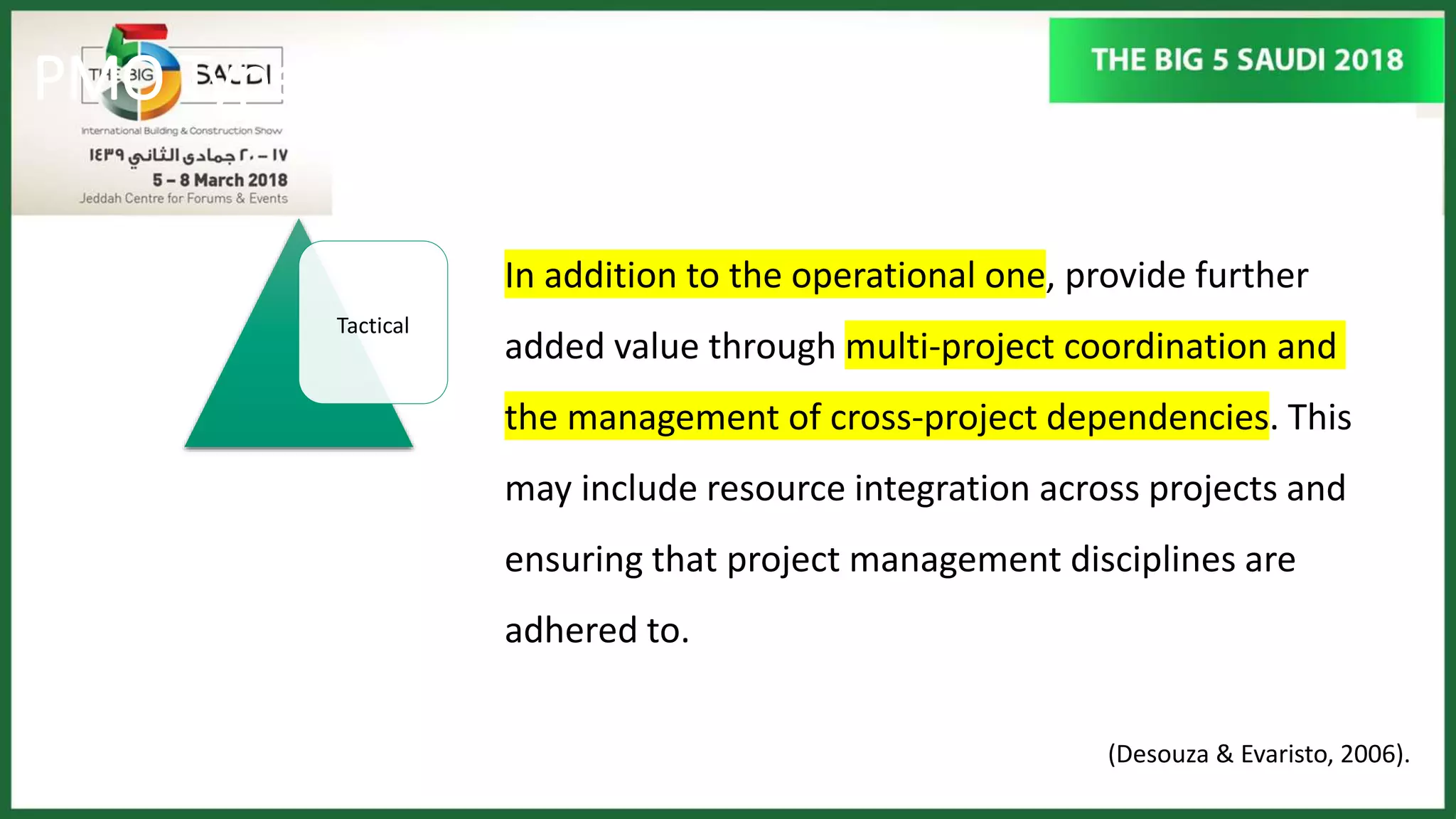 PMO Types
Tactical
(Desouza & Evaristo, 2006).
In addition to the operational one, provide further
added value through multi-project coordination and
the management of cross-project dependencies. This
may include resource integration across projects and
ensuring that project management disciplines are
adhered to.
 