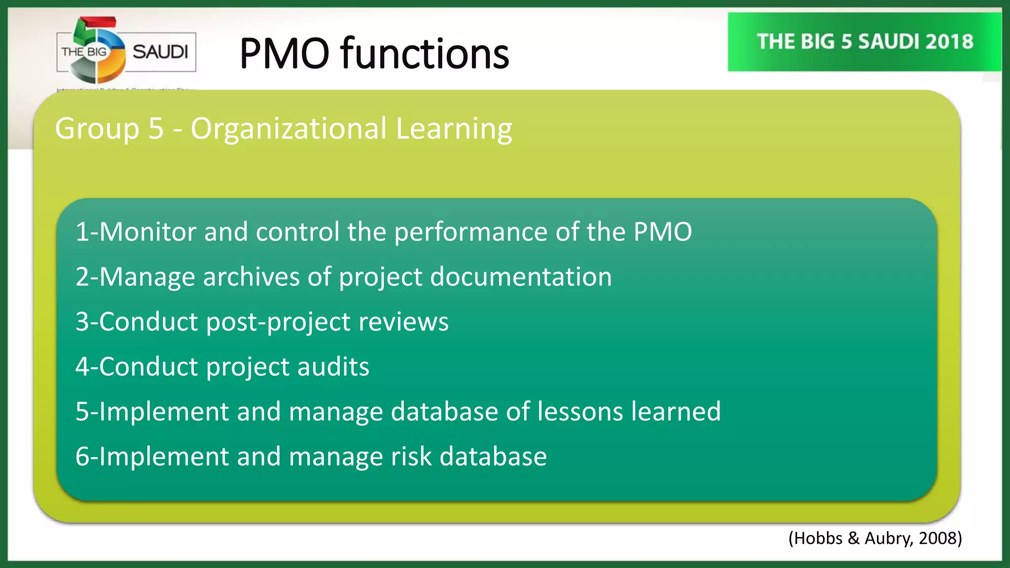 PMO functions
Group 5 - Organizational Learning
1-Monitor and control the performance of the PMO
2-Manage archives of project documentation
3-Conduct post-project reviews
4-Conduct project audits
5-Implement and manage database of lessons learned
6-Implement and manage risk database
(Hobbs & Aubry, 2008)
 