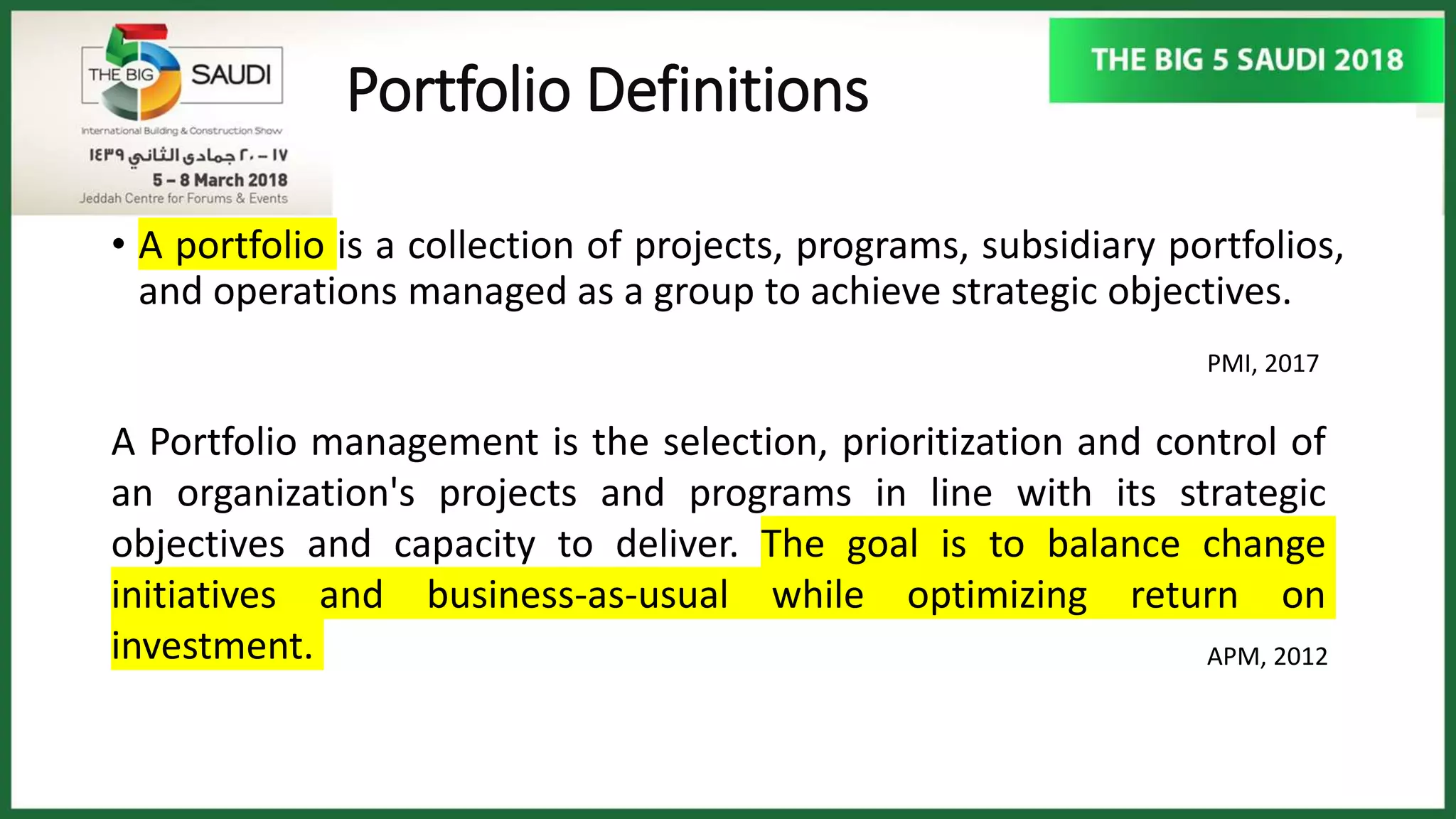 Portfolio Definitions
• A portfolio is a collection of projects, programs, subsidiary portfolios,
and operations managed as a group to achieve strategic objectives.
PMI, 2017
A Portfolio management is the selection, prioritization and control of
an organization's projects and programs in line with its strategic
objectives and capacity to deliver. The goal is to balance change
initiatives and business-as-usual while optimizing return on
investment. APM, 2012
 