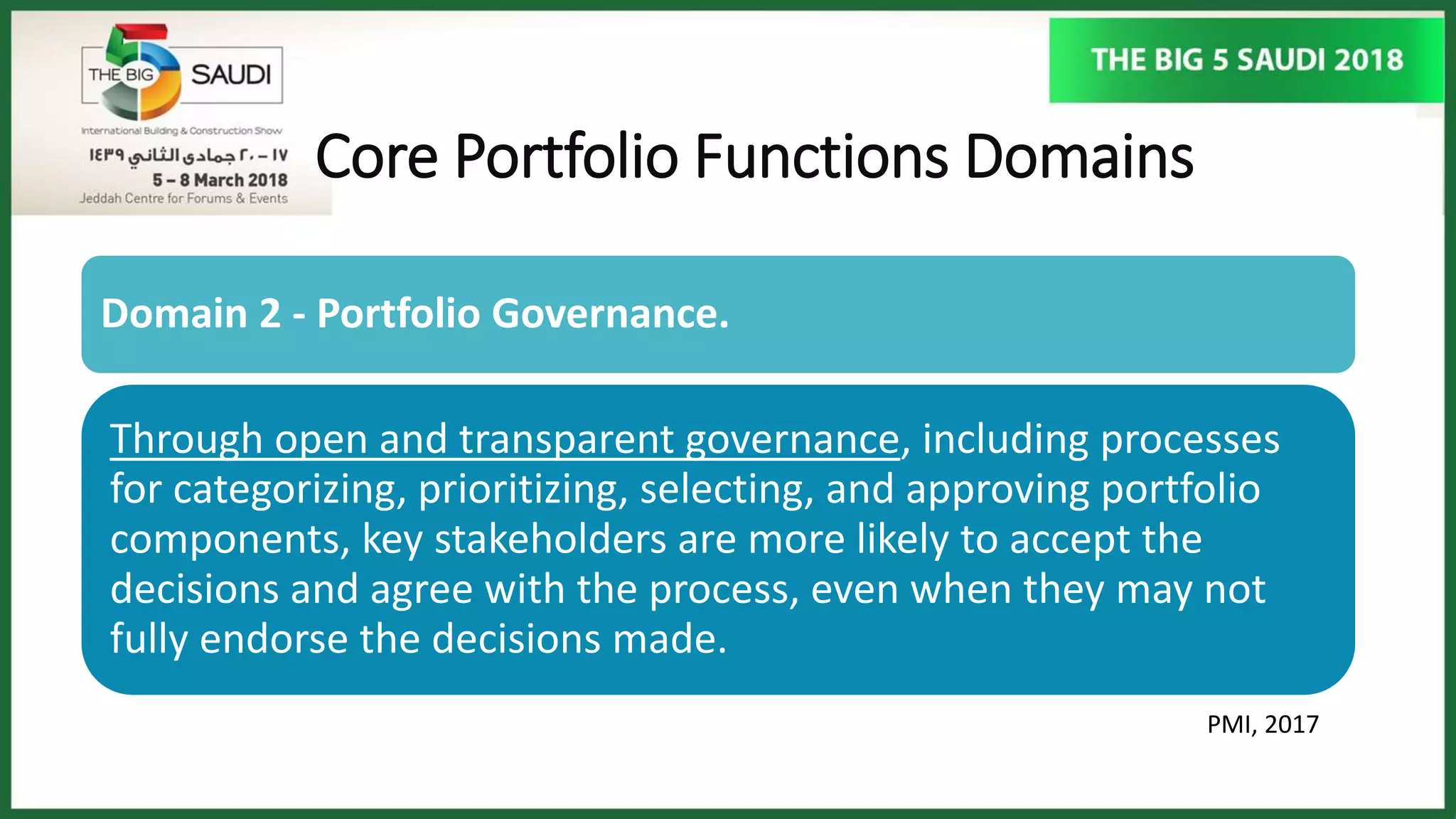 Core Portfolio Functions Domains
PMI, 2017
Domain 2 - Portfolio Governance.
Through open and transparent governance, including processes
for categorizing, prioritizing, selecting, and approving portfolio
components, key stakeholders are more likely to accept the
decisions and agree with the process, even when they may not
fully endorse the decisions made.
 