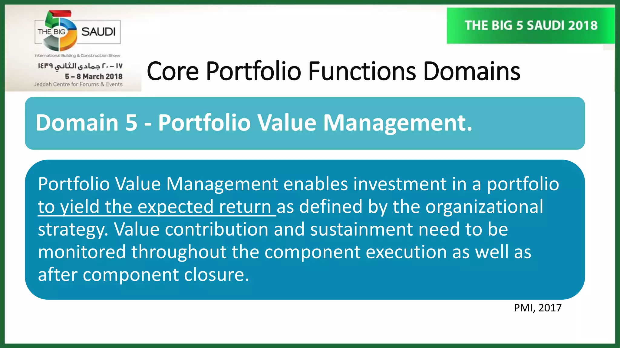 Core Portfolio Functions Domains
PMI, 2017
Domain 5 - Portfolio Value Management.
Portfolio Value Management enables investment in a portfolio
to yield the expected return as defined by the organizational
strategy. Value contribution and sustainment need to be
monitored throughout the component execution as well as
after component closure.
 