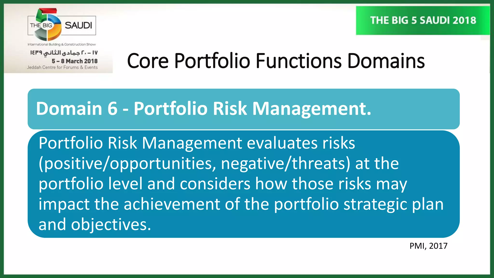 Core Portfolio Functions Domains
PMI, 2017
Domain 6 - Portfolio Risk Management.
Portfolio Risk Management evaluates risks
(positive/opportunities, negative/threats) at the
portfolio level and considers how those risks may
impact the achievement of the portfolio strategic plan
and objectives.
 