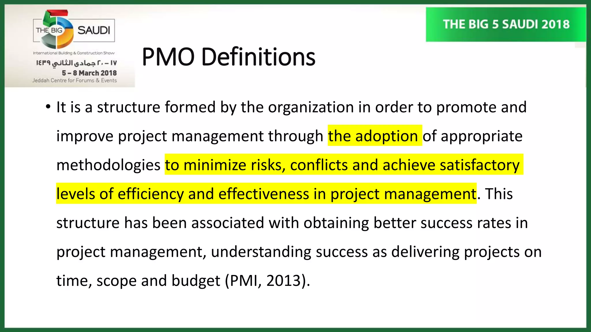 PMO Definitions
• It is a structure formed by the organization in order to promote and
improve project management through the adoption of appropriate
methodologies to minimize risks, conflicts and achieve satisfactory
levels of efficiency and effectiveness in project management. This
structure has been associated with obtaining better success rates in
project management, understanding success as delivering projects on
time, scope and budget (PMI, 2013).
 