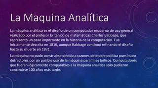 La Maquina Analítica 
La máquina analítica es el diseño de un computador moderno de uso general 
realizado por el profesor británico de matemáticas Charles Babbage, que 
representó un paso importante en la historia de la computación. Fue 
inicialmente descrita en 1816, aunque Babbage continuó refinando el diseño 
hasta su muerte en 1871. 
La máquina no pudo construirse debido a razones de índole política pues hubo 
detractores por un posible uso de la máquina para fines bélicos. Computadores 
que fueran lógicamente comparables a la máquina analítica sólo pudieron 
construirse 100 años más tarde. 
 