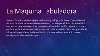 La Maquina Tabuladora 
Sistema fundado en las tarjetas perforadas y la lógica de Boole. Consistía en un 
sistema de almacenamiento basado en una cinta de papel. Esta cinta se dividiría 
en campos marcados con tinta que contendrían información booleana: si eran 
perforados indicaban cierto, de lo contrario indicaban falso. Una vez grabada, la 
información podría ser leída mediante un sistema electromecánico, con el 
consiguiente ahorro de tiempo. 
 