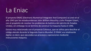 La Eniac 
El proyecto ENIAC (Electronic Numerical Integrator And Computer) se creó en el 
año 1943 por los estadounidenses John William Mauchly y John Presper Eckert, 
con el propósito de resolver los problemas de balística del ejército de Estados 
Unidos; sin embargo no se termino de construir la maquina hasta el 1946. 
Estuvo muy relacionado con el proyecto Colossus, que se utilizo para descifrar el 
código alemán durante la Segunda Guerra Mundial. El ENIAC era totalmente 
digital, es decir, que ejecutaba sus procesos y operaciones mediante 
instrucciones maquina. 
 