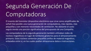 Segunda Generación De 
Computadoras 
El invento del transistor (dispositivo electrónico que sirve como amplificador de 
señal) hizo posible una nueva generación de computadoras, más rápidas, más 
pequeñas y con menores necesidades de ventilación. No obstante el costo 
seguía siendo una porción significativa del presupuesto de una Compañía. 
Las computadoras de la segunda generación también utilizaban redes de 
núcleos magnéticos en lugar de tambores giratorios para el almacenamiento 
primario. Estos núcleos contenían pequeños anillos de material magnético, 
enlazados entre sí, en los cuales podían almacenarse datos e instrucciones. 
 