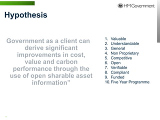 Hypothesis

                              1. Valuable
Government as a client can    2. Understandable
      derive significant      3. General
                              4. Non Proprietary
   improvements in cost,      5. Competitive
      value and carbon        6. Open
  performance through the     7. Verifiable
                              8. Compliant
 use of open sharable asset   9. Funded
        information”          10. Five Year Programme




6 | WWW.BENTLEY.COM
 