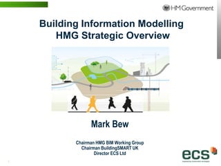 Building Information Modelling
                         HMG Strategic Overview




                                   Mark Bew
                             Chairman HMG BIM Working Group
                               Chairman BuildingSMART UK
                                     Director ECS Ltd
1 | WWW.BENTLEY.COM
 