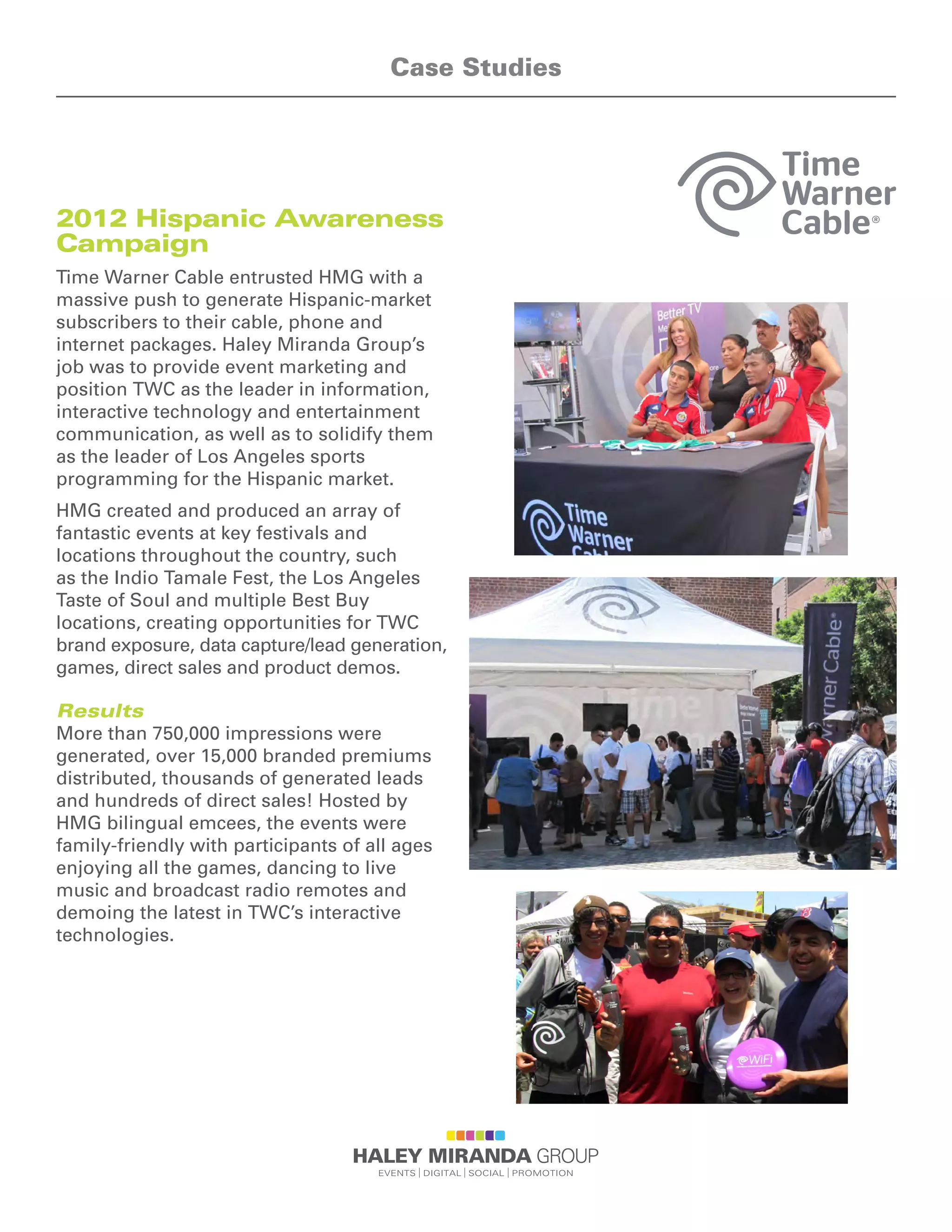 2012 Hispanic Awareness
Campaign
Time Warner Cable entrusted HMG with a
massive push to generate Hispanic-market
subscribers to their cable, phone and
internet packages. Haley Miranda Group’s
job was to provide event marketing and
position TWC as the leader in information,
interactive technology and entertainment
communication, as well as to solidify them
as the leader of Los Angeles sports
programming for the Hispanic market.
HMG created and produced an array of
fantastic events at key festivals and
locations throughout the country, such
as the Indio Tamale Fest, the Los Angeles
Taste of Soul and multiple Best Buy
locations, creating opportunities for TWC
brand exposure, data capture/lead generation,
games, direct sales and product demos.
Results
More than 750,000 impressions were
generated, over 15,000 branded premiums
distributed, thousands of generated leads
and hundreds of direct sales! Hosted by
HMG bilingual emcees, the events were
family-friendly with participants of all ages
enjoying all the games, dancing to live
music and broadcast radio remotes and
demoing the latest in TWC’s interactive
technologies.
Case Studies
 