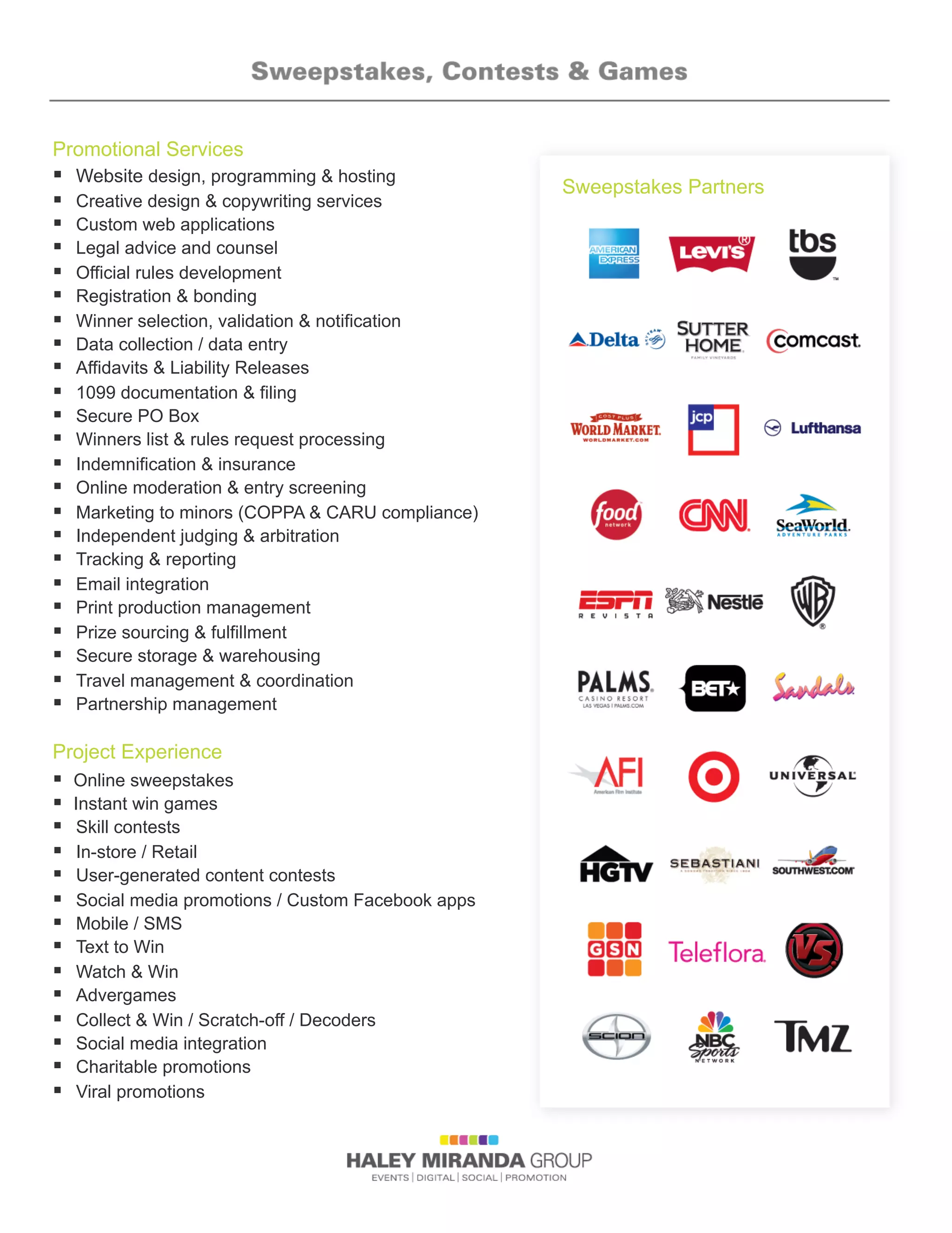 Promotional Services
§  Website design, programming  hosting
§  Creative design  copywriting services
§  Custom web applications
§  Legal advice and counsel
§  Official rules development
§  Registration  bonding
§  Winner selection, validation  notification
§  Data collection / data entry
§  Affidavits  Liability Releases
§  1099 documentation  filing
§  Secure PO Box
§  Winners list  rules request processing
§  Indemnification  insurance
§  Online moderation  entry screening
§  Marketing to minors (COPPA  CARU compliance)
§  Independent judging  arbitration
§  Tracking  reporting
§  Email integration
§  Print production management
§  Prize sourcing  fulfillment
§  Secure storage  warehousing
§  Travel management  coordination
§  Partnership management
Project Experience
§  Online sweepstakes
§  Instant win games
§  Skill contests
§  In-store / Retail
§  User-generated content contests
§  Social media promotions / Custom Facebook apps
§  Mobile / SMS
§  Text to Win
§  Watch  Win
§  Advergames
§  Collect  Win / Scratch-off / Decoders
§  Social media integration
§  Charitable promotions
§  Viral promotions
Sweepstakes Partners
 