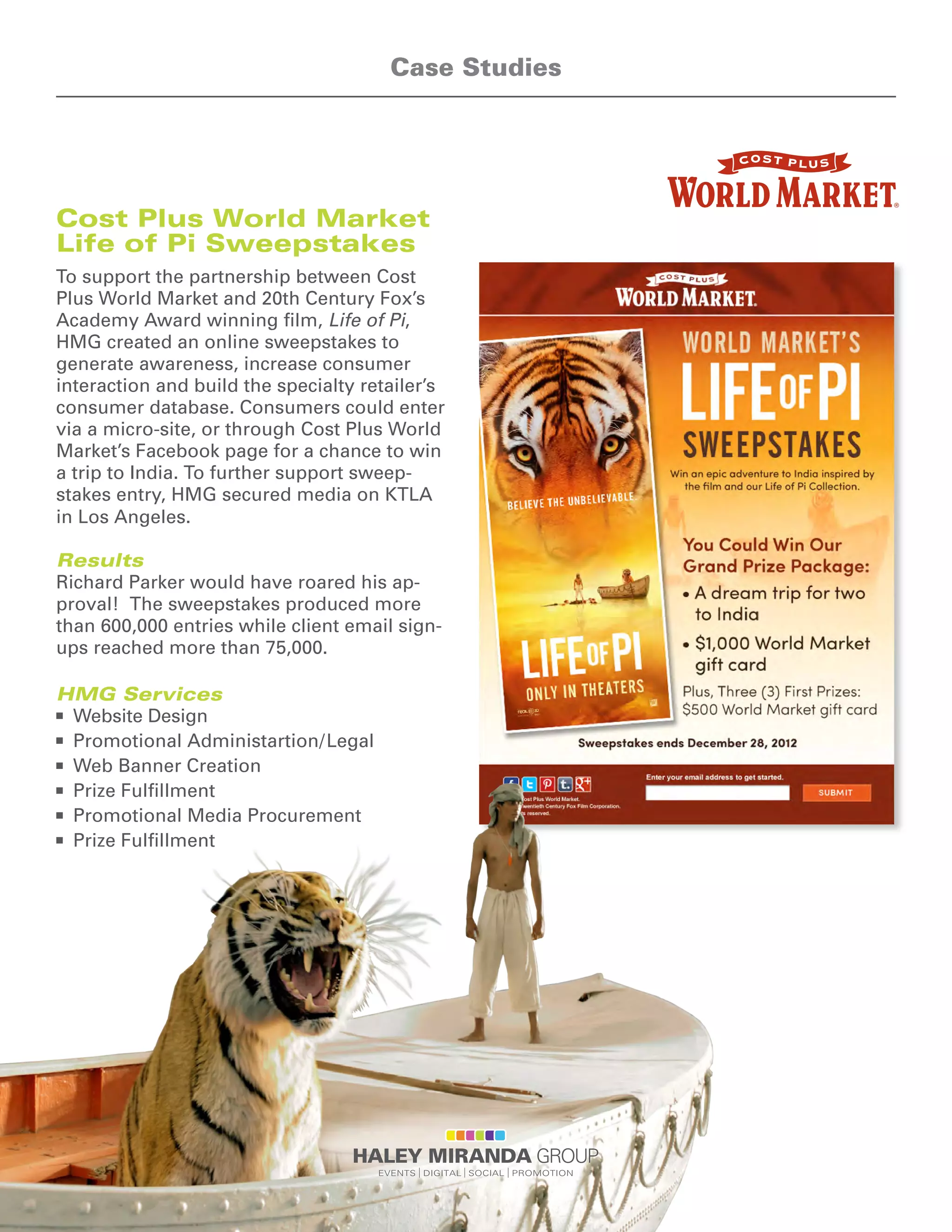 Cost Plus World Market
Life of Pi Sweepstakes
To support the partnership between Cost
Plus World Market and 20th Century Fox’s
Academy Award winning film, Life of Pi,
HMG created an online sweepstakes to
generate awareness, increase consumer
interaction and build the specialty retailer’s
consumer database. Consumers could enter
via a micro-site, or through Cost Plus World
Market’s Facebook page for a chance to win
a trip to India. To further support sweep-
stakes entry, HMG secured media on KTLA
in Los Angeles.
Results
Richard Parker would have roared his ap-
proval! The sweepstakes produced more
than 600,000 entries while client email sign-
ups reached more than 75,000.
HMG Services
n	 Website Design
n	 Promotional Administartion/Legal
n	 Web Banner Creation
n	 Prize Fulfillment
n	 Promotional Media Procurement
n	 Prize Fulfillment
Case Studies
 