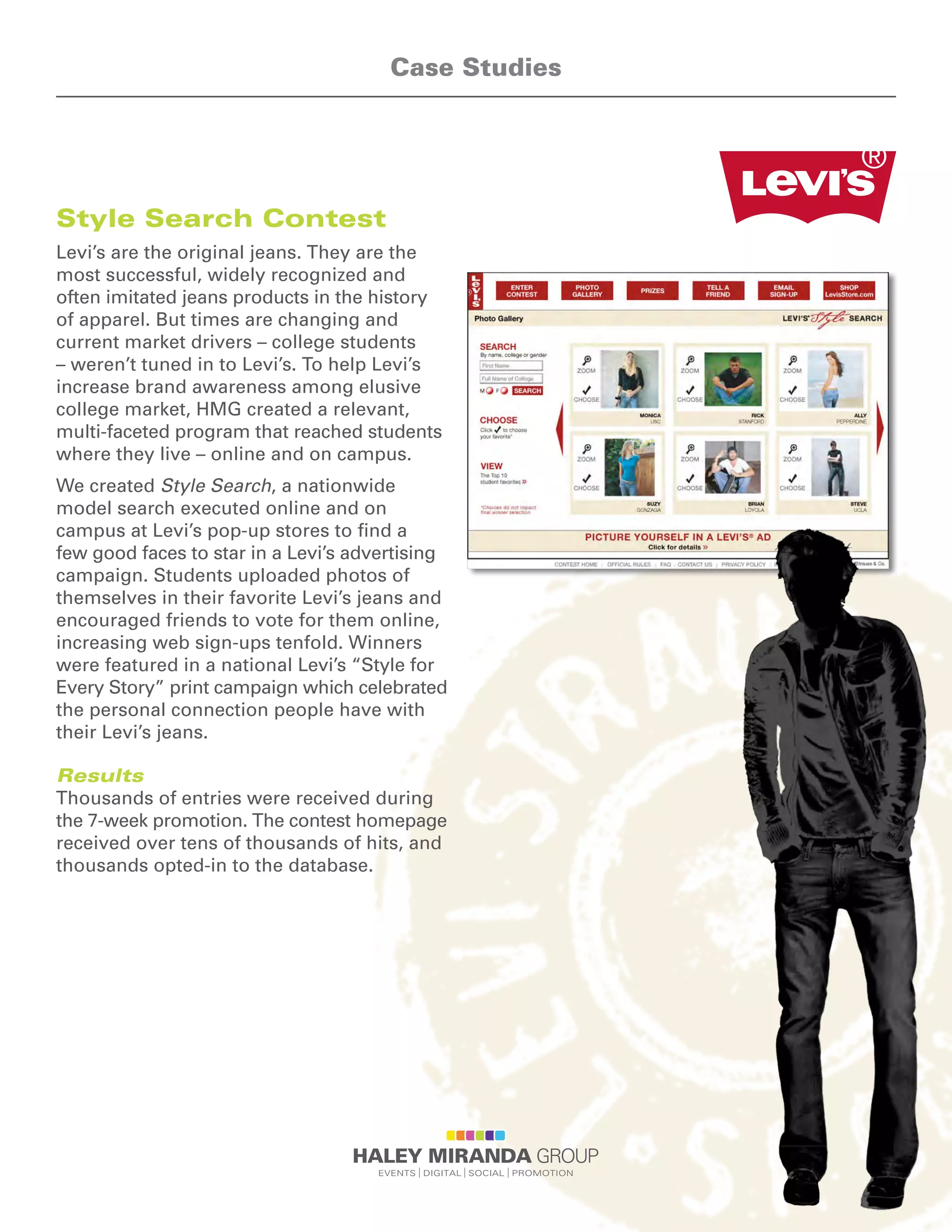 Style Search Contest
Levi’s are the original jeans. They are the
most successful, widely recognized and
often imitated jeans products in the history
of apparel. But times are changing and
current market drivers – college students
– weren’t tuned in to Levi’s. To help Levi’s
increase brand awareness among elusive
college market, HMG created a relevant,
multi-faceted program that reached students
where they live – online and on campus.
We created Style Search, a nationwide
model search executed online and on
campus at Levi’s pop-up stores to find a
few good faces to star in a Levi’s advertising
campaign. Students uploaded photos of
themselves in their favorite Levi’s jeans and
encouraged friends to vote for them online,
increasing web sign-ups tenfold. Winners
were featured in a national Levi’s “Style for
Every Story” print campaign which celebrated
the personal connection people have with
their Levi’s jeans.
Results
Thousands of entries were received during
the 7-week promotion. The contest homepage
received over tens of thousands of hits, and
thousands opted-in to the database.
Case Studies
 