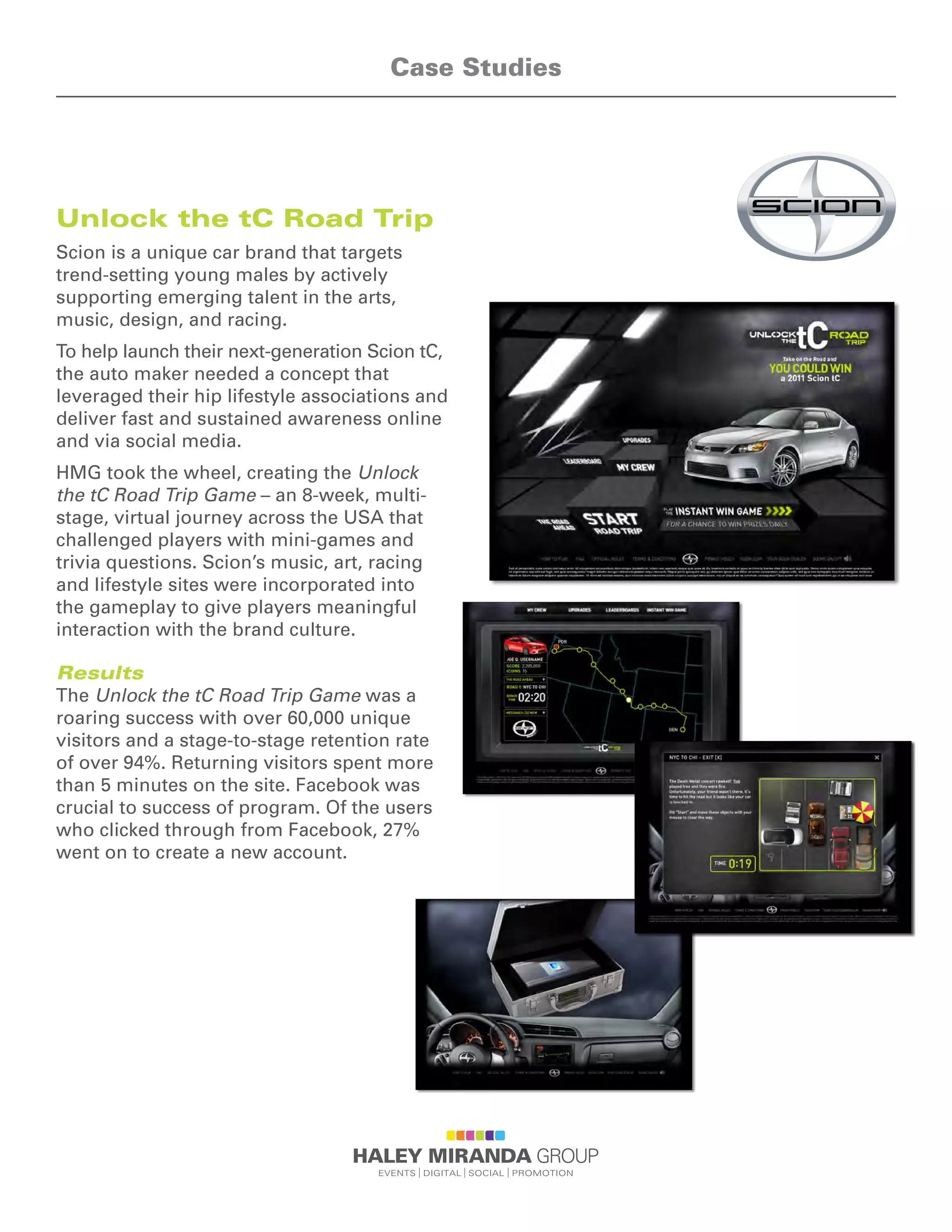 Unlock the tC Road Trip
Scion is a unique car brand that targets
trend-setting young males by actively
supporting emerging talent in the arts,
music, design, and racing.
To help launch their next-generation Scion tC,
the auto maker needed a concept that
leveraged their hip lifestyle associations and
deliver fast and sustained awareness online
and via social media.
HMG took the wheel, creating the Unlock
the tC Road Trip Game – an 8-week, multi-
stage, virtual journey across the USA that
challenged players with mini-games and
trivia questions. Scion’s music, art, racing
and lifestyle sites were incorporated into
the gameplay to give players meaningful
interaction with the brand culture.
Results
The Unlock the tC Road Trip Game was a
roaring success with over 60,000 unique
visitors and a stage-to-stage retention rate
of over 94%. Returning visitors spent more
than 5 minutes on the site. Facebook was
crucial to success of program. Of the users
who clicked through from Facebook, 27%
went on to create a new account.
Case Studies
 