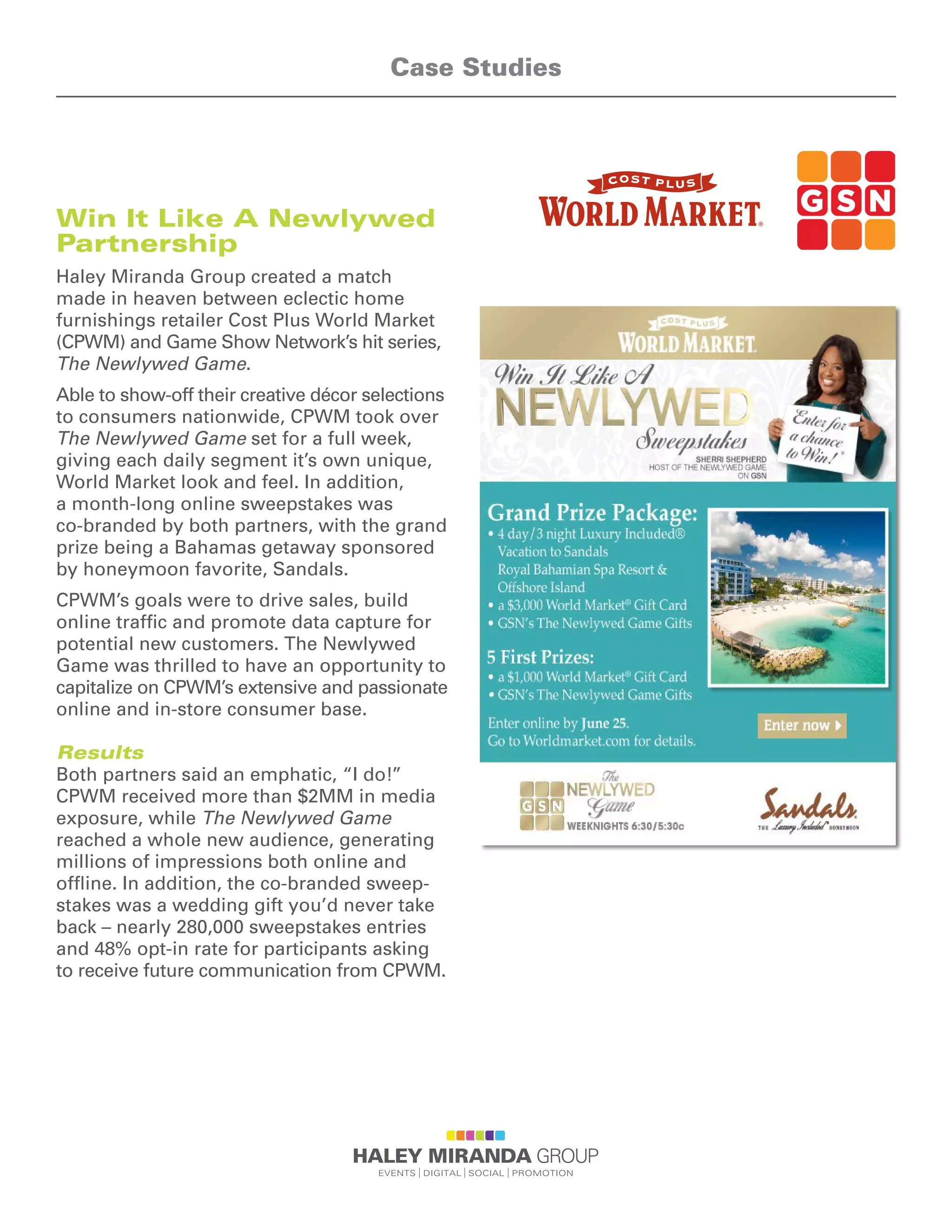 Win It Like A Newlywed
Partnership
Haley Miranda Group created a match
made in heaven between eclectic home
furnishings retailer Cost Plus World Market
(CPWM) and Game Show Network’s hit series,
The Newlywed Game.
Able to show-off their creative décor selections
to consumers nationwide, CPWM took over
The Newlywed Game set for a full week,
giving each daily segment it’s own unique,
World Market look and feel. In addition,
a month-long online sweepstakes was
co-branded by both partners, with the grand
prize being a Bahamas getaway sponsored
by honeymoon favorite, Sandals.
CPWM’s goals were to drive sales, build
online traffic and promote data capture for
potential new customers. The Newlywed
Game was thrilled to have an opportunity to
capitalize on CPWM’s extensive and passionate
online and in-store consumer base.
Results
Both partners said an emphatic, “I do!”
CPWM received more than $2MM in media
exposure, while The Newlywed Game
reached a whole new audience, generating
millions of impressions both online and
offline. In addition, the co-branded sweep-
stakes was a wedding gift you’d never take
back – nearly 280,000 sweepstakes entries
and 48% opt-in rate for participants asking
to receive future communication from CPWM.
Case Studies
 