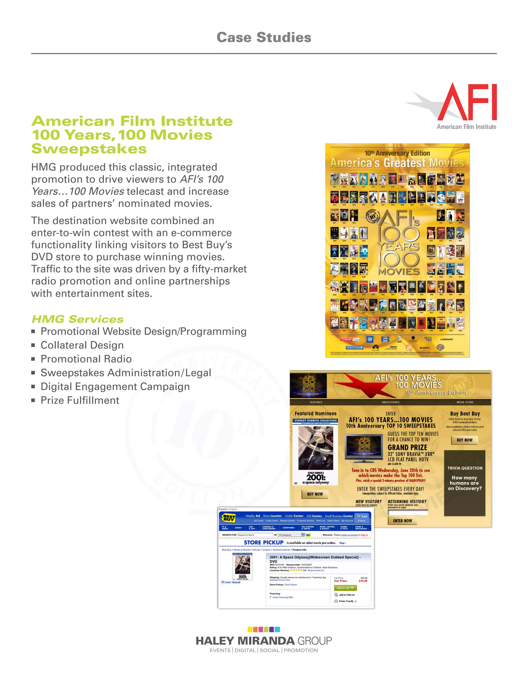American Film Institute
100 Years,100 Movies
Sweepstakes
HMG produced this classic, integrated
promotion to drive viewers to AFI’s 100
Years…100 Movies telecast and increase
sales of partners’ nominated movies.
The destination website combined an
enter-to-win contest with an e-commerce
functionality linking visitors to Best Buy’s
DVD store to purchase winning movies.
Traffic to the site was driven by a fifty-market
radio promotion and online partnerships
with entertainment sites.
HMG Services
n	 Promotional Website Design/Programming
n	 Collateral Design
n	 Promotional Radio
n	 Sweepstakes Administration/Legal
n	 Digital Engagement Campaign
n	 Prize Fulfillment
Case Studies
 