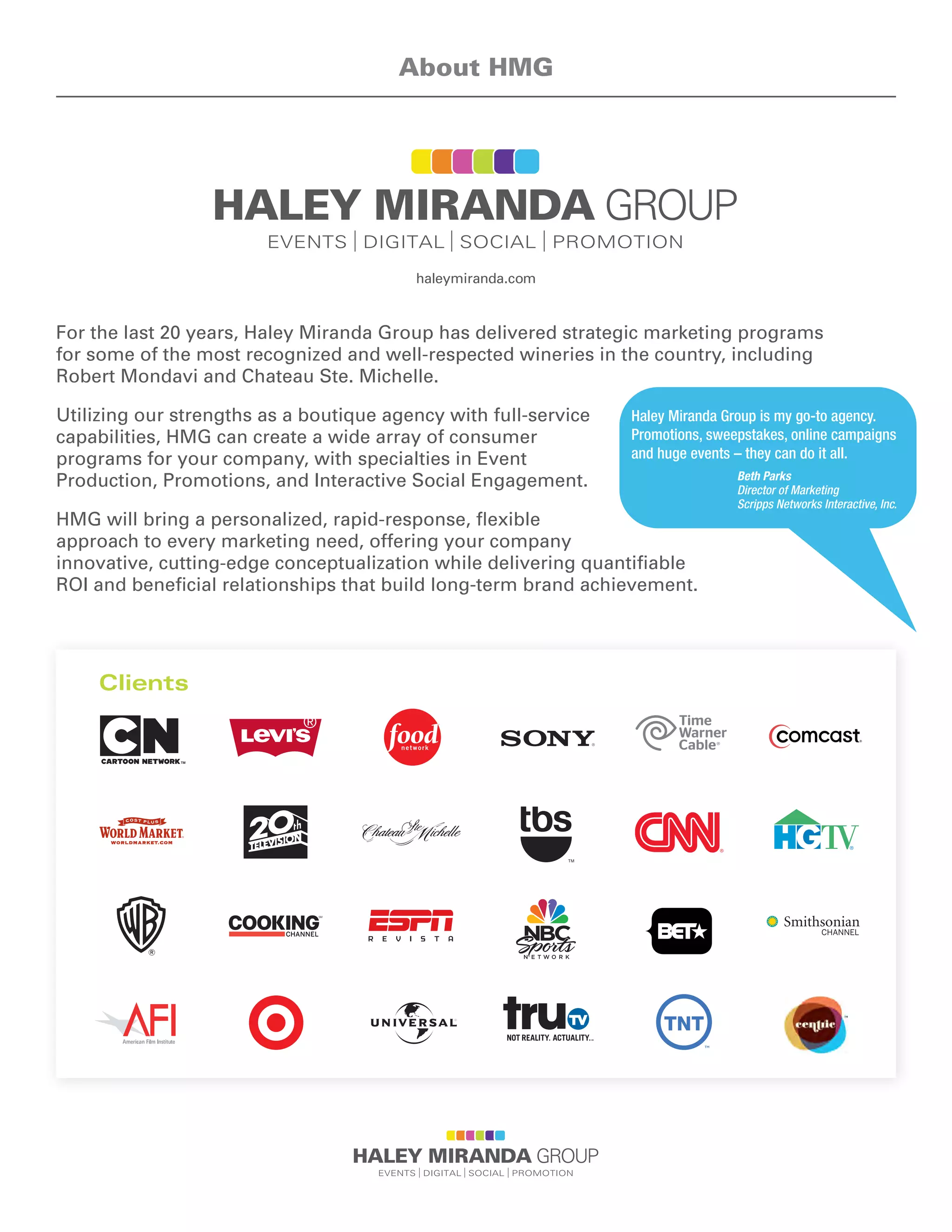 For the last 20 years, Haley Miranda Group has delivered strategic marketing programs
for some of the most recognized and well-respected wineries in the country, including
Robert Mondavi and Chateau Ste. Michelle.
Utilizing our strengths as a boutique agency with full-service
capabilities, HMG can create a wide array of consumer
programs for your company, with specialties in Event
Production, Promotions, and Interactive Social Engagement.
HMG will bring a personalized, rapid-response, flexible
approach to every marketing need, offering your company
innovative, cutting-edge conceptualization while delivering quantifiable
ROI and beneficial relationships that build long-term brand achievement.
About HMG
Haley Miranda Group is my go-to agency.
Promotions, sweepstakes, online campaigns
and huge events – they can do it all.
Beth Parks
Director of Marketing
Scripps Networks Interactive, Inc.
haleymiranda.com
WORLDMARKET.COM
CHANNEL
Clients
 