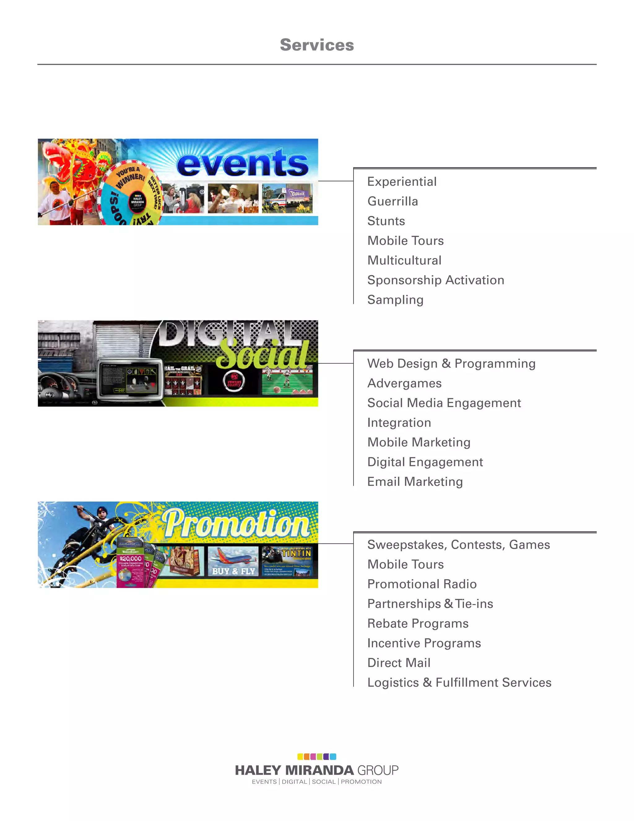 Services
Experiential
Guerrilla
Stunts
Mobile Tours
Multicultural
Sponsorship Activation
Sampling
Web Design & Programming
Advergames
Social Media Engagement
Integration
Mobile Marketing
Digital Engagement
Email Marketing
Sweepstakes, Contests, Games
Mobile Tours
Promotional Radio
Partnerships &Tie-ins
Rebate Programs
Incentive Programs
Direct Mail
Logistics & Fulfillment Services
 