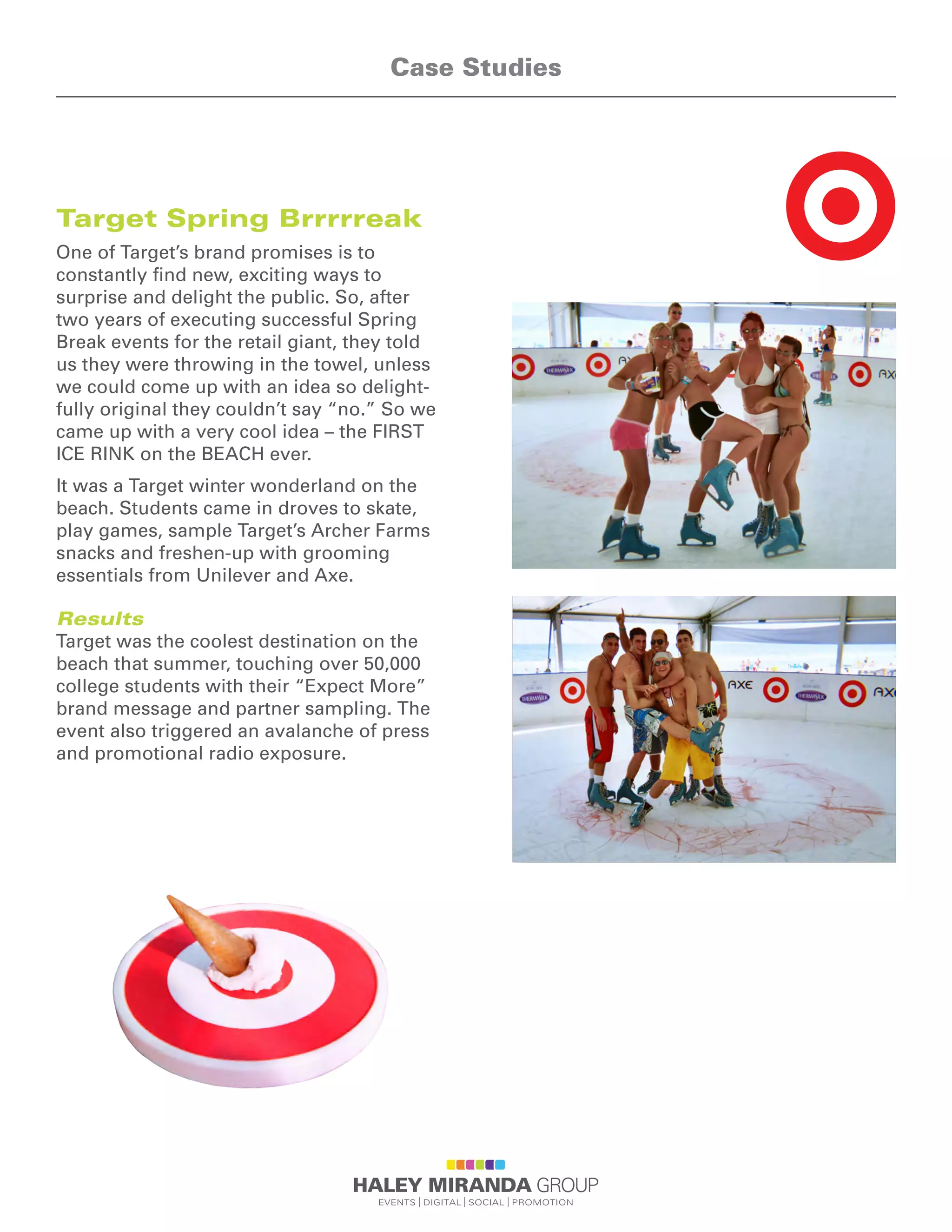Target Spring Brrrrreak
One of Target’s brand promises is to
constantly find new, exciting ways to
surprise and delight the public. So, after
two years of executing successful Spring
Break events for the retail giant, they told
us they were throwing in the towel, unless
we could come up with an idea so delight-
fully original they couldn’t say “no.” So we
came up with a very cool idea – the FIRST
ICE RINK on the BEACH ever.
It was a Target winter wonderland on the
beach. Students came in droves to skate,
play games, sample Target’s Archer Farms
snacks and freshen-up with grooming
essentials from Unilever and Axe.
Results
Target was the coolest destination on the
beach that summer, touching over 50,000
college students with their “Expect More”
brand message and partner sampling. The
event also triggered an avalanche of press
and promotional radio exposure.
Case Studies
 