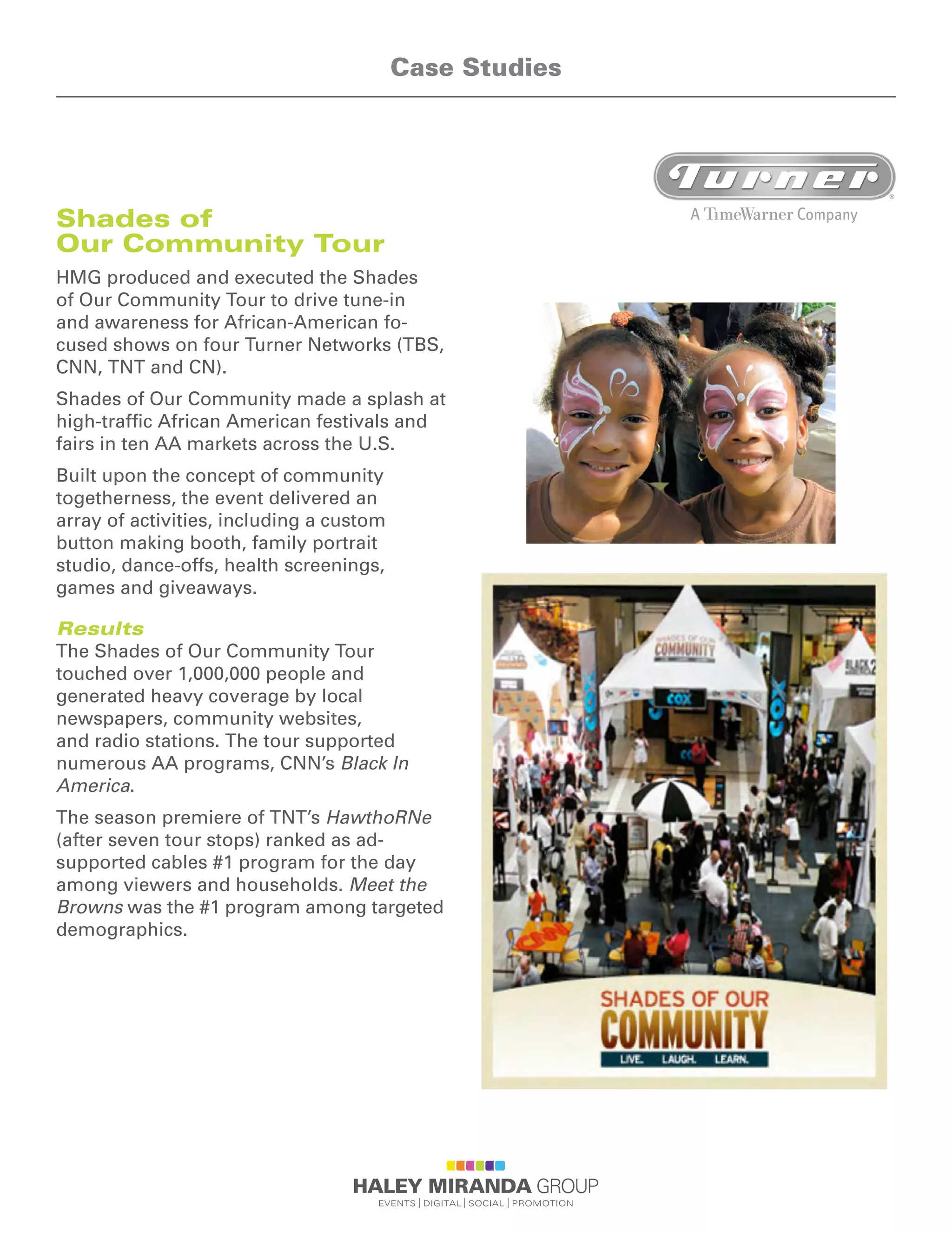 Shades of
Our Community Tour
HMG produced and executed the Shades
of Our Community Tour to drive tune-in
and awareness for African-American fo-
cused shows on four Turner Networks (TBS,
CNN, TNT and CN).
Shades of Our Community made a splash at
high-traffic African American festivals and
fairs in ten AA markets across the U.S.
Built upon the concept of community
togetherness, the event delivered an
array of activities, including a custom
button making booth, family portrait
studio, dance-offs, health screenings,
games and giveaways.
Results
The Shades of Our Community Tour
touched over 1,000,000 people and
generated heavy coverage by local
newspapers, community websites,
and radio stations. The tour supported
numerous AA programs, CNN’s Black In
America.
The season premiere of TNT’s HawthoRNe
(after seven tour stops) ranked as ad-
supported cables #1 program for the day
among viewers and households. Meet the
Browns was the #1 program among targeted
demographics.
Case Studies
 