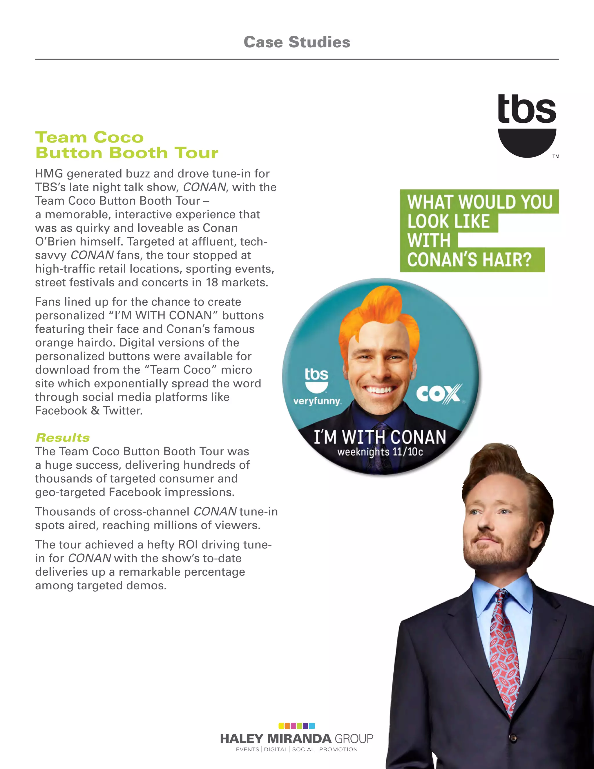 Team Coco
Button Booth Tour
HMG generated buzz and drove tune-in for
TBS’s late night talk show, CONAN, with the
Team Coco Button Booth Tour –
a memorable, interactive experience that
was as quirky and loveable as Conan
O’Brien himself. Targeted at affluent, tech-
savvy CONAN fans, the tour stopped at
high-traffic retail locations, sporting events,
street festivals and concerts in 18 markets.
Fans lined up for the chance to create
personalized “I’M WITH CONAN” buttons
featuring their face and Conan’s famous
orange hairdo. Digital versions of the
personalized buttons were available for
download from the “Team Coco” micro
site which exponentially spread the word
through social media platforms like
Facebook & Twitter.
Results
The Team Coco Button Booth Tour was
a huge success, delivering hundreds of
thousands of targeted consumer and
geo-targeted Facebook impressions.
Thousands of cross-channel CONAN tune-in
spots aired, reaching millions of viewers.
The tour achieved a hefty ROI driving tune-
in for CONAN with the show’s to-date
deliveries up a remarkable percentage
among targeted demos.
Case Studies
 