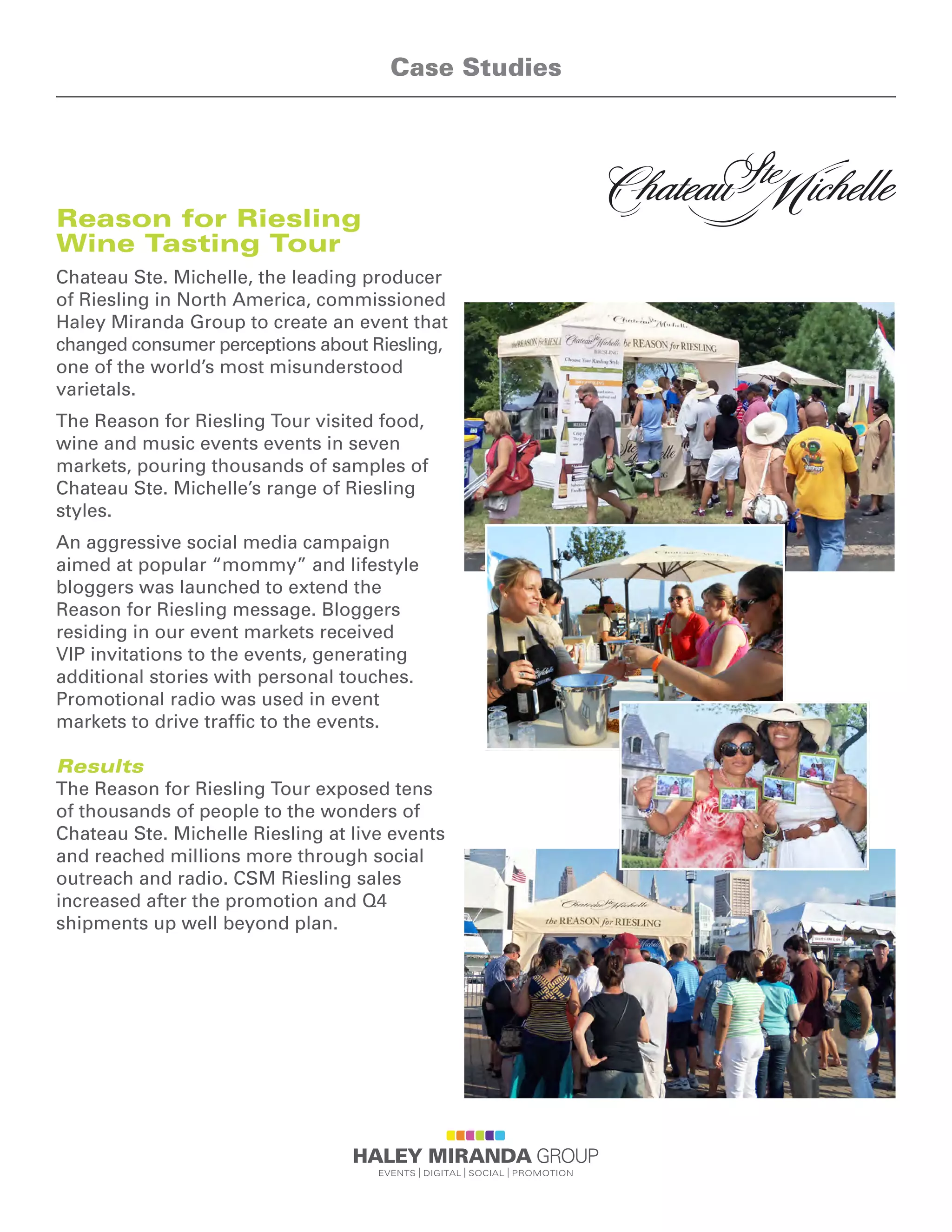 Reason for Riesling
Wine Tasting Tour
Chateau Ste. Michelle, the leading producer
of Riesling in North America, commissioned
Haley Miranda Group to create an event that
changed consumer perceptions about Riesling,
one of the world’s most misunderstood
varietals.
The Reason for Riesling Tour visited food,
wine and music events events in seven
markets, pouring thousands of samples of
Chateau Ste. Michelle’s range of Riesling
styles.
An aggressive social media campaign
aimed at popular “mommy” and lifestyle
bloggers was launched to extend the
Reason for Riesling message. Bloggers
residing in our event markets received
VIP invitations to the events, generating
additional stories with personal touches.
Promotional radio was used in event
markets to drive traffic to the events.
Results
The Reason for Riesling Tour exposed tens
of thousands of people to the wonders of
Chateau Ste. Michelle Riesling at live events
and reached millions more through social
outreach and radio. CSM Riesling sales
increased after the promotion and Q4
shipments up well beyond plan.
Case Studies
 