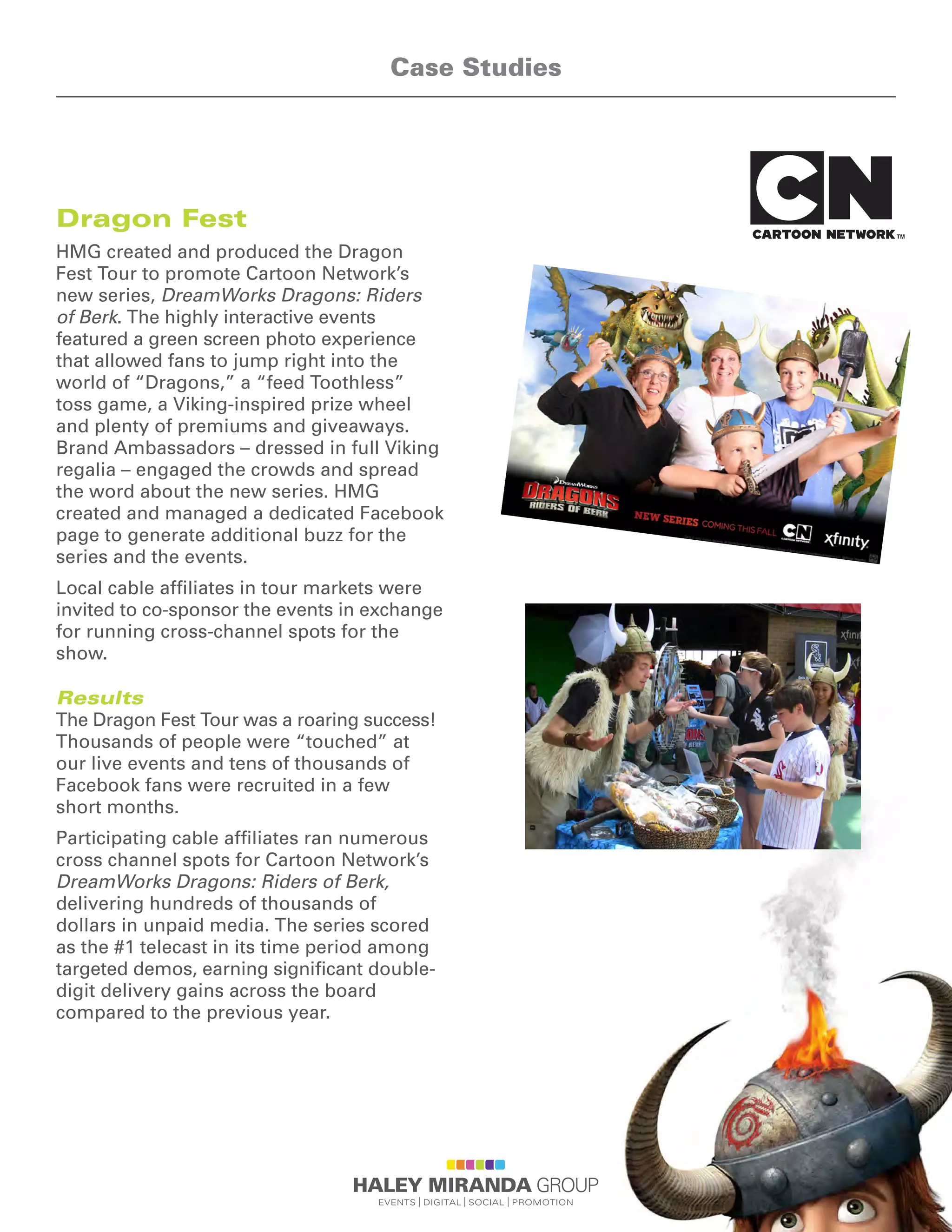 Dragon Fest
HMG created and produced the Dragon
Fest Tour to promote Cartoon Network’s
new series, DreamWorks Dragons: Riders
of Berk. The highly interactive events
featured a green screen photo experience
that allowed fans to jump right into the
world of “Dragons,” a “feed Toothless”
toss game, a Viking-inspired prize wheel
and plenty of premiums and giveaways.
Brand Ambassadors – dressed in full Viking
regalia – engaged the crowds and spread
the word about the new series. HMG
created and managed a dedicated Facebook
page to generate additional buzz for the
series and the events.
Local cable affiliates in tour markets were
invited to co-sponsor the events in exchange
for running cross-channel spots for the
show.
Results
The Dragon Fest Tour was a roaring success!
Thousands of people were “touched” at
our live events and tens of thousands of
Facebook fans were recruited in a few
short months.
Participating cable affiliates ran numerous
cross channel spots for Cartoon Network’s
DreamWorks Dragons: Riders of Berk,
delivering hundreds of thousands of
dollars in unpaid media. The series scored
as the #1 telecast in its time period among
targeted demos, earning significant double-
digit delivery gains across the board
compared to the previous year.
Case Studies
 