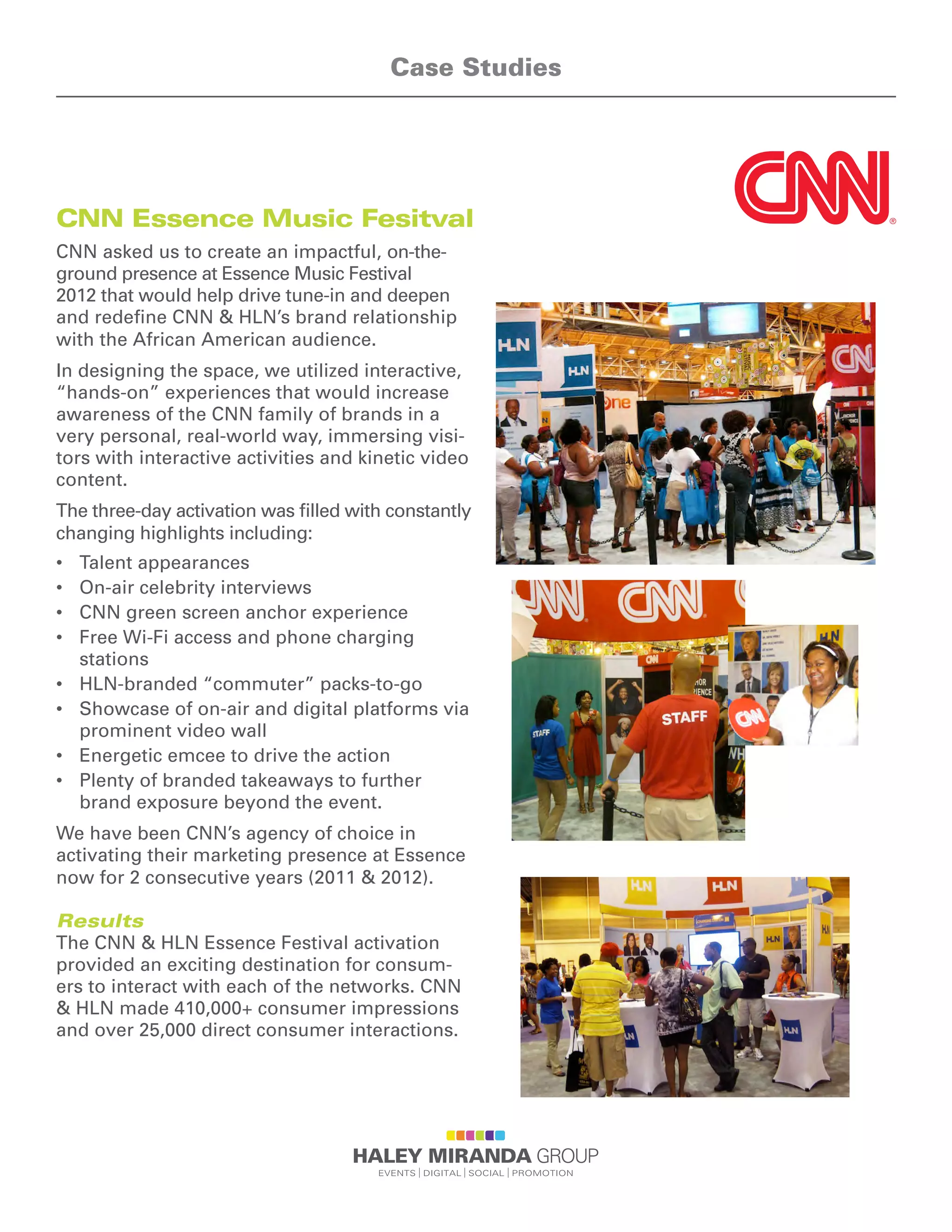 CNN Essence Music Fesitval
CNN asked us to create an impactful, on-the-
ground presence at Essence Music Festival
2012 that would help drive tune-in and deepen
and redeﬁne CNN & HLN’s brand relationship
with the African American audience.
In designing the space, we utilized interactive,
“hands-on” experiences that would increase
awareness of the CNN family of brands in a
very personal, real-world way, immersing visi-
tors with interactive activities and kinetic video
content.
The three-day activation was ﬁlled with constantly
changing highlights including:
•	 Talent appearances
•	 On-air celebrity interviews
•	 CNN green screen anchor experience
•	 Free Wi-Fi access and phone charging
stations
•	 HLN-branded “commuter” packs-to-go
•	 Showcase of on-air and digital platforms via
prominent video wall
•	 Energetic emcee to drive the action
•	 Plenty of branded takeaways to further
brand exposure beyond the event.
We have been CNN’s agency of choice in
activating their marketing presence at Essence
now for 2 consecutive years (2011  2012).
Results
The CNN  HLN Essence Festival activation
provided an exciting destination for consum-
ers to interact with each of the networks. CNN
 HLN made 410,000+ consumer impressions
and over 25,000 direct consumer interactions.
Case Studies
 