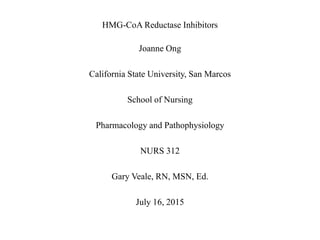 HMG-CoA Reductase Inhibitors
Joanne Ong
California State University, San Marcos
School of Nursing
Pharmacology and Pathophysiology
NURS 312
Gary Veale, RN, MSN, Ed.
July 16, 2015
 