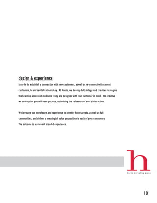 design & experience
In order to establish a connection with new customers, as well as re-connect with current

customers, brand revitalization is key. At Harris, we develop fully integrated creative strategies

that can live across all mediums. They are designed with your customer in mind. The creative

we develop for you will have purpose, optimizing the relevance of every interaction.



We leverage our knowledge and experience to identify finite targets, as well as full

communities, and deliver a meaningful value proposition to each of your consumers.

The outcome is a relevant branded experience.




                                                                                                     10
 