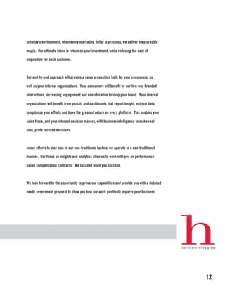 In today’s environment, when every marketing dollar is precious, we deliver measureable

magic. Our ultimate focus is return on your investment, while reducing the cost of

acquisition for each customer.



Our end-to-end approach will provide a value proposition both for your consumers, as

well as your internal organizations. Your consumers will benefit by our two-way branded

interactions, increasing engagement and consideration to shop your brand. Your internal

organizations will benefit from portals and dashboards that report insight, not just data,

to optimize your efforts and have the greatest return on every platform. This enables your

sales force, and your internal decision makers, with business intelligence to make real-

time, profit focused decisions.



In our efforts to stay true to our non-traditional tactics, we operate in a non-traditional

manner. Our focus on insights and analytics allow us to work with you on performance-

based compensation contracts. We succeed when you succeed.



We look forward to the opportunity to prove our capabilities and provide you with a detailed

needs assessment proposal to show you how our work positively impacts your business.




                                                                                               12
 