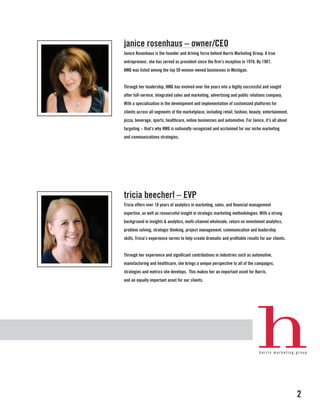 janice rosenhaus – owner/CEO
Janice Rosenhaus is the founder and driving force behind Harris Marketing Group. A true
entrepreneur, she has served as president since the firm’s inception in 1976. By 1987,
HMG was listed among the top 50 women-owned businesses in Michigan.


Through her leadership, HMG has evolved over the years into a highly successful and sought
after full-service, integrated sales and marketing, advertising and public relations company.
With a specialization in the development and implementation of customized platforms for
clients across all segments of the marketplace, including retail, fashion, beauty, entertainment,
pizza, beverage, sports, healthcare, online businesses and automotive. For Janice, it’s all about
targeting – that’s why HMG is nationally recognized and acclaimed for our niche marketing
and communications strategies.




tricia beecherl – EVP
Tricia offers over 10 years of analytics in marketing, sales, and financial management
expertise, as well as resourceful insight in strategic marketing methodologies. With a strong
background in insights & analytics, multi-channel wholesale, return on investment analytics,
problem solving, strategic thinking, project management, communication and leadership
skills, Tricia’s experience serves to help create dramatic and profitable results for our clients.


Through her experience and significant contributions in industries such as automotive,
manufacturing and healthcare, she brings a unique perspective to all of the campaigns,
strategies and metrics she develops. This makes her an important asset for Harris,
and an equally important asset for our clients.




                                                                                                     2
 