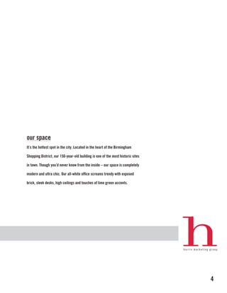 our space
It’s the hottest spot in the city. Located in the heart of the Birmingham

Shopping District, our 150-year-old building is one of the most historic sites

in town. Though you’d never know from the inside – our space is completely

modern and ultra chic. Our all-white office screams trendy with exposed

brick, sleek desks, high ceilings and touches of lime green accents.




                                                                                 4
 