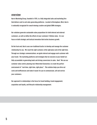 overview
    Harris Marketing Group, founded in 1976, is a fully integrated sales and marketing firm

    that delivers end-to-end sales generating platforms. Located in Birmingham, Mich, Harris

    is nationally recognized for award winning creative and global CRM strategies.



    Our solutions generate sustainable value propositions for both internal and external

    customers, as well as define the effects of your customers’ lifetime value. It is our

    focus on both strategic and tactical innovation that incites business growth.



    On the front-end, Harris uses non-traditional tactics to develop and manage the customer

    relationship for you. We reach the right customer at the right place and at the right time.

    Through our strategic communications, we ignite interest and engage each customer with

    your brand. The marketing platforms and strategies that we execute on your behalf are

    fully accountable in generating leads and driving conversions to sales. How? We use our

    customer value centric planning tool, Watershed Connection, to create the perfect

    environment of “real-time, right-time, right-place”. This solution helps you drive out

    costs and inefficiencies and make it easier for you to communicate, sell and service

    your customers.



    Our approach to relationships is the focus for brand building, brand engagement,

    acquisition and loyalty, and lifecycle relationship management.




5
 