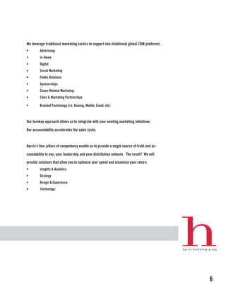 We leverage traditional marketing tactics to support non-traditional global CRM platforms.
•        Advertising
•        In-Home
•        Digital
•        Social Marketing
•        Public Relations
•        Sponsorships
•        Cause-Related Marketing
•        Sales & Marketing Partnerships

•        Branded Technology (i.e. Gaming, Mobile, Email, etc)



Our turnkey approach allows us to integrate with your existing marketing initiatives.

Our accountability accelerates the sales cycle.



Harris’s four pillars of competency enable us to provide a single source of truth and ac-

countability to you, your leadership and your distribution network. The result? We will

provide solutions that allow you to optimize your spend and maximize your return.
•        Insights & Analytics
•        Strategy
•        Design & Experience
•        Technology




                                                                                             6
 