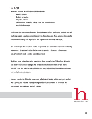 strategy
We believe customer relationship management requires:
•        Believers, not users
•        Enablers, not reactors
•        Integration, not silos
•        Communications with a single strategy, rather than individual launches
        and disjointed messages



CRM goes beyond the customer database. We incorporate principles that lead the transition to a pull

marketing strategy as customers migrate away from the push concept. Your customer influences the

communication strategy. Our approach is finite segmentation and tailored messaging.



It is our philosophy that every touch point is an opportunity for a branded experience and relationship

development. We leverage traditional advertising, social media, call centers, sales channels,

and partnerships to incite a positive branded experience.



We believe social and viral marketing are an integral part of an effective CRM platform. We design

and deliver social and viral strategies that move customers from interactions directly into the

purchase cycle. Our goal is to directly impact sales and go beyond using social media for sentiment

and tonality improvements alone.



Our deep expertise in relationship management will ultimately help you achieve your goals, whether

that’s growing your customer base, optimizing the value of your customer, or maximizing the

efficiency and effectiveness of you sales channels.




                                                                                                          8
 
